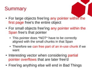 Summary
●   For large objects free'ing any pointer within the
    first page free's the entire object
●   For small objects free'ing any pointer within the
    Span free's that pointer
    ●   This pointer does *NOT* have to be correctly
        aligned with the small chunks in that Span
    ●   Therefore we can free part of an in-use chunk if we
        want
●   Interesting vector when considering partial
    pointer overflows that are later free'd
●   Free'ing anything else will end in Bad Things
 