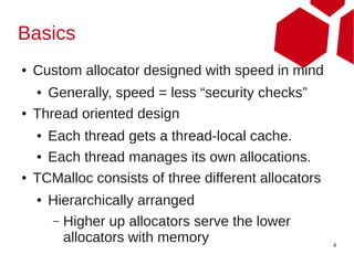 Basics
●   Custom allocator designed with speed in mind
    ● Generally, speed = less “security checks”
●   Thread oriented design
    ● Each thread gets a thread-local cache.
    ● Each thread manages its own allocations.


●   TCMalloc consists of three different allocators
    ●   Hierarchically arranged
        – Higher up allocators serve the lower
          allocators with memory                      4
 