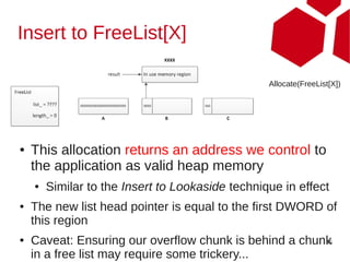 Insert to FreeList[X]

                                                  Allocate(FreeList[X])




●   This allocation returns an address we control to
    the application as valid heap memory
    ●   Similar to the Insert to Lookaside technique in effect
●   The new list head pointer is equal to the first DWORD of
    this region
●   Caveat: Ensuring our overflow chunk is behind a chunk
                                                        45

    in a free list may require some trickery...
 