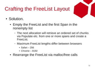 Crafting the FreeList Layout
●   Solution.
    ●   Empty the FreeList and the first Span in the
        nonempty list
        –   The next allocation will retrieve an ordered set of chunks
            via Populate etc. from one or more spans and create a
            FreeList.
        –   Maximum FreeList lengths differ between browsers
             ●   Safari – 256
             ●   Chrome – 8192
    ●   Rearrange the FreeList via malloc/free calls


                                                                     51
 