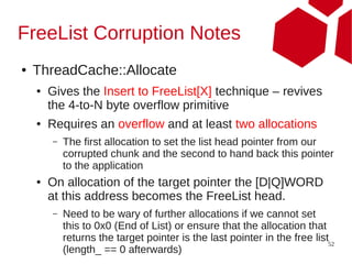 FreeList Corruption Notes
●   ThreadCache::Allocate
    ●   Gives the Insert to FreeList[X] technique – revives
        the 4-to-N byte overflow primitive
    ●   Requires an overflow and at least two allocations
        –   The first allocation to set the list head pointer from our
            corrupted chunk and the second to hand back this pointer
            to the application
    ●   On allocation of the target pointer the [D|Q]WORD
        at this address becomes the FreeList head.
        –   Need to be wary of further allocations if we cannot set
            this to 0x0 (End of List) or ensure that the allocation that
            returns the target pointer is the last pointer in the free list52
            (length_ == 0 afterwards)
 
