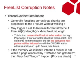 FreeList Corruption Notes
●   ThreadCache::Deallocate
    ●   Generally functions correctly as chunks are
        prepended to the FreeList without walking it
    ●   May trigger a call to ReleaseToCentralCache if
        FreeList[X]->length() > kMaxFreeListLength
        –   This in turn causes the FreeList to be walked through
            PopRange. If our corrupted chunk is within batch_size
            elements from the head of the list the corrupted next
            pointer will be followed as will the DWORD at that
            address and so on up to batch_size times.
    ●   If the memory we inserted into the FreeList is not
        within a page allocated by TCMalloc and gets free'd
                              TM                           53
        then Very Bad Things happen (Process death)
 