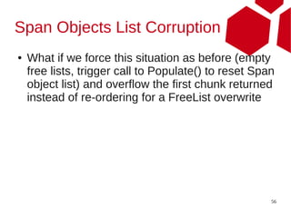 Span Objects List Corruption
●   What if we force this situation as before (empty
    free lists, trigger call to Populate() to reset Span
    object list) and overflow the first chunk returned
    instead of re-ordering for a FreeList overwrite




                                                       56
 