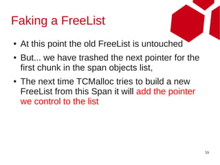 Faking a FreeList
●   At this point the old FreeList is untouched
●   But... we have trashed the next pointer for the
    first chunk in the span objects list,
●   The next time TCMalloc tries to build a new
    FreeList from this Span it will add the pointer
    we control to the list




                                                      59
 