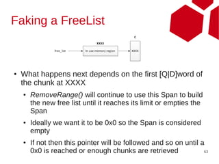 Faking a FreeList



●   What happens next depends on the first [Q|D]word of
    the chunk at XXXX
    ●   RemoveRange() will continue to use this Span to build
        the new free list until it reaches its limit or empties the
        Span
    ●   Ideally we want it to be 0x0 so the Span is considered
        empty
    ●   If not then this pointer will be followed and so on until a
        0x0 is reached or enough chunks are retrieved              63
 