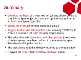 Summary
●   Overflow the head of a new free list (or any chunk before a
    chunk in a Span object list) and corrupt the next pointer of
    a chunk in a Span object list
●   Empty the FreeList for that Span object size
●   Trigger another allocation of this size, causing TCMalloc to
    create a new free list from the non-empty spans
●   This allocation will follow our controlled pointer (presuming
    no other spans have been added to the nonempty span
    list) when building the free list
●   The last chunk added is directly returned to the application
●   Revives the 4-to-N byte overflow primitive, again
                                                                64
 