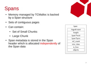 Spans
●   Memory managed by TCMalloc is backed
    by a Span structure
●   Sets of contiguous pages
●   Can contain:
    ●   Set of Small Chunks
    ●   Large Chunk
●   Span metadata is stored in the Span
    header which is allocated independently of
    the Span data




                                                 7
 