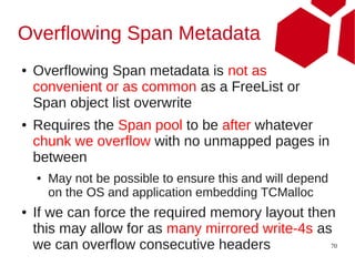 Overflowing Span Metadata
●   Overflowing Span metadata is not as
    convenient or as common as a FreeList or
    Span object list overwrite
●   Requires the Span pool to be after whatever
    chunk we overflow with no unmapped pages in
    between
    ●   May not be possible to ensure this and will depend
        on the OS and application embedding TCMalloc
●   If we can force the required memory layout then
    this may allow for as many mirrored write-4s as
    we can overflow consecutive headers            70
 