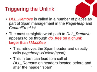 Triggering the Unlink
●   DLL_Remove is called in a number of places as
    part of Span management in the PageHeap and
    CentralFreeList
●   The most straightforward path to DLL_Remove
    appears to be through do_free on a chunk
    larger than kMaxSize
    ●   This retrieves the Span header and directly
        calls pageheap->Delete(span)
    ●   This in turn can lead to a call of
        DLL_Remove on headers located before and
        after the header 'span'                     74
 