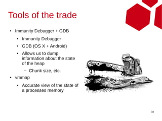 Tools of the trade
●   Immunity Debugger + GDB
    ●   Immunity Debugger
    ●   GDB (OS X + Android)
    ●   Allows us to dump
        information about the state
        of the heap
         –   Chunk size, etc.
●   vmmap
    ●   Accurate view of the state of
        a processes memory



                                        78
 