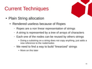 Current Techniques
●   Plain String allocation
    ●   Rendered useless because of Ropes
        –   Ropes are a non linear representation of strings
        –   A string is represented by a tree of arrays of characters
        –   Each one of the nodes can be reused by others strings
             ●   Doing a substring on a string does not copy anything, just adds a
                 new reference to the node/nodes
        –   We need to find a way to build “linearized” strings
             ●   More on this later




                                                                                81
 