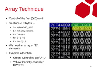 Array Technique
●   Control of the first [Q|D]word
●   To allocate N bytes ...
    ●   S = [Q|D]WORD_SIZE
    ●   E = # of array elements
    ●   C = Constant
    ●   N=S*E+C
    ●   E = (N – C) / S
●   We need an array of “E”
    elements
●   Example allocation
    ●   Green: Controlled DWORD
    ●   Yellow: Partially controlled
        DWORD                          82
 