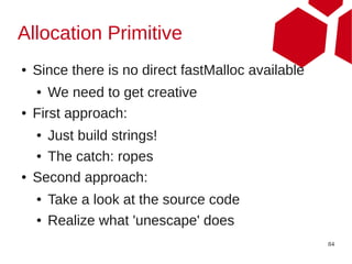 Allocation Primitive
●   Since there is no direct fastMalloc available
    ●  We need to get creative
●   First approach:
    ● Just build strings!
    ● The catch: ropes


●   Second approach:
    ●   Take a look at the source code
    ●   Realize what 'unescape' does
                                                    84
 