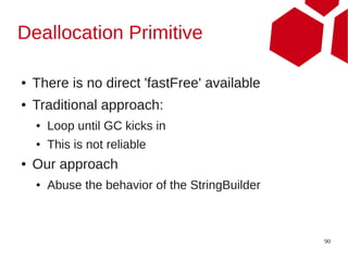 Deallocation Primitive

●   There is no direct 'fastFree' available
●   Traditional approach:
    ●   Loop until GC kicks in
    ●   This is not reliable
●   Our approach
    ●   Abuse the behavior of the StringBuilder



                                                  90
 