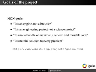 Goals of the project
NON-goals:
“It’s an engine, not a browser”
“It’s an engineering project not a science project”
“It’s not a bundle of maximally general and reusable code”
“It’s not the solution to every problem”
http://www.webkit.org/projects/goals.html
WebKit and Blink Juan J. Sánchez
 