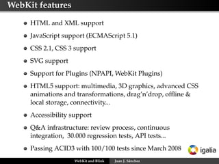 WebKit features
HTML and XML support
JavaScript support (ECMAScript 5.1)
CSS 2.1, CSS 3 support
SVG support
Support for Plugins (NPAPI, WebKit Plugins)
HTML5 support: multimedia, 3D graphics, advanced CSS
animations and transformations, drag’n’drop, ofﬂine &
local storage, connectivity...
Accessibility support
Q&A infrastructure: review process, continuous
integration, 30.000 regression tests, API tests...
Passing ACID3 with 100/100 tests since March 2008
WebKit and Blink Juan J. Sánchez
 