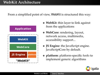 WebKit Architecture
From a simpliﬁed point of view, WebKit is structured this way:
WebKit: thin layer to link against
from the applications
WebCore: rendering, layout,
network access, multimedia,
accessibility support...
JS Engine: the JavaScript engine.
JavaScriptCore by default.
platform: platform-speciﬁc hooks to
implement generic algorithms
WebKit and Blink Juan J. Sánchez
 
