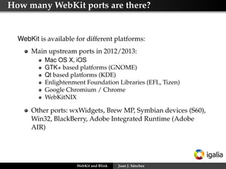 How many WebKit ports are there?
WebKit is available for different platforms:
Main upstream ports in 2012/2013:
Mac OS X, iOS
GTK+ based platforms (GNOME)
Qt based platforms (KDE)
Enlightenment Foundation Libraries (EFL, Tizen)
Google Chromium / Chrome
WebKitNIX
Other ports: wxWidgets, Brew MP, Symbian devices (S60),
Win32, BlackBerry, Adobe Integrated Runtime (Adobe
AIR)
WebKit and Blink Juan J. Sánchez
 