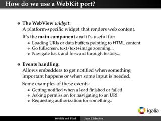 How do we use a WebKit port?
The WebView widget:
A platform-speciﬁc widget that renders web content.
It’s the main component and it’s useful for:
Loading URIs or data buffers pointing to HTML content
Go fullscreen, text/text+image zooming...
Navigate back and forward through history...
Events handling:
Allows embedders to get notiﬁed when something
important happens or when some input is needed.
Some examples of these events:
Getting notiﬁed when a load ﬁnished or failed
Asking permission for navigating to an URI
Requesting authorization for something..
WebKit and Blink Juan J. Sánchez
 