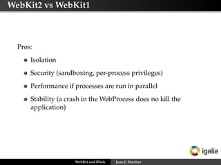 WebKit2 vs WebKit1
Pros:
Isolation
Security (sandboxing, per-process privileges)
Performance if processes are run in parallel
Stability (a crash in the WebProcess does no kill the
application)
WebKit and Blink Juan J. Sánchez
 