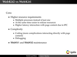 WebKit2 vs WebKit1
Cons:
Higher resource requirements
Multiple processes instead of just one
At the same time easier to release resources
Higher latency interaction with page content due to IPC
Complexity
Coding (more complications interacting directly with page
content)
Debugging
WebKit1 and WebKit2 maintenance
WebKit and Blink Juan J. Sánchez
 