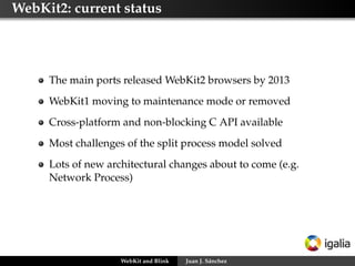 WebKit2: current status
The main ports released WebKit2 browsers by 2013
WebKit1 moving to maintenance mode or removed
Cross-platform and non-blocking C API available
Most challenges of the split process model solved
Lots of new architectural changes about to come (e.g.
Network Process)
WebKit and Blink Juan J. Sánchez
 
