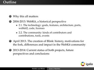 Outline
1 Why this all matters
2 2004-2013: WebKit, a historical perspective
2.1. The technology: goals, features, architecture, ports,
webkit2, code, licenses
2.2. The community: kinds of contributors and
contributions, tools, events
3 April 2013. The creation of Blink: history, motivations for
the fork, differences and impact in the WebKit community
4 2013-2014: Current status of both projects, future
perspectives and conclusions
WebKit and Blink Juan J. Sánchez
 