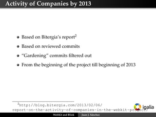 Activity of Companies by 2013
Based on Bitergia’s report2
Based on reviewed commits
“Gardening” commits ﬁltered out
From the beginning of the project till beginning of 2013
2
http://blog.bitergia.com/2013/02/06/
report-on-the-activity-of-companies-in-the-webkit-project/
WebKit and Blink Juan J. Sánchez
 