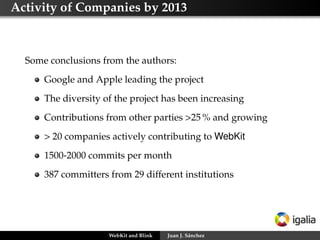 Activity of Companies by 2013
Some conclusions from the authors:
Google and Apple leading the project
The diversity of the project has been increasing
Contributions from other parties >25 % and growing
> 20 companies actively contributing to WebKit
1500-2000 commits per month
387 committers from 29 different institutions
WebKit and Blink Juan J. Sánchez
 