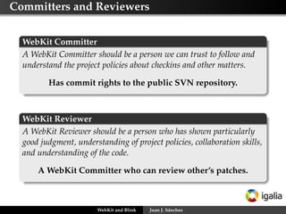 Committers and Reviewers
WebKit Committer
A WebKit Committer should be a person we can trust to follow and
understand the project policies about checkins and other matters.
Has commit rights to the public SVN repository.
WebKit Reviewer
A WebKit Reviewer should be a person who has shown particularly
good judgment, understanding of project policies, collaboration skills,
and understanding of the code.
A WebKit Committer who can review other’s patches.
WebKit and Blink Juan J. Sánchez
 