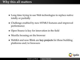Why this all matters
Long time trying to use Web technologies to replace native
totally or partially
Challenge enabled by new HTML5 features and improved
performance
Open Source is key for innovation in the ﬁeld
Mozilla focusing on the browser
WebKit and now Blink are key projects for those building
platforms and/or browsers
WebKit and Blink Juan J. Sánchez
 