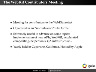 The WebKit Contributors Meeting
Meeting for contributors to the WebKit project
Organized in an “unconference”-like format
Extremely useful to advance on some topics:
Implementation of new APIs, WebKit2, accelerated
compositing, helper tools, QA infrastructure...
Yearly held in Cupertino, California. Hosted by Apple
WebKit and Blink Juan J. Sánchez
 