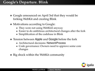 Google’s Departure. Blink
Google announced on April 3rd that they would be
forking WebKit and creating Blink
Motivations according to Google:
They were not using WebKit2 anyway
Easier to do ambitious architectural changes after the fork
Simpliﬁcation of the codebase in Blink
Tension between Apple and Google before the fork
Architectural decisions: NetworkProcess
Code governance: Owners need to approve some core
changes
Big shock within the WebKit community
WebKit and Blink Juan J. Sánchez
 