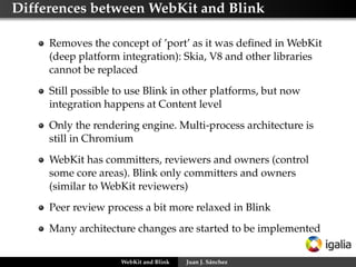 Differences between WebKit and Blink
Removes the concept of ’port’ as it was deﬁned in WebKit
(deep platform integration): Skia, V8 and other libraries
cannot be replaced
Still possible to use Blink in other platforms, but now
integration happens at Content level
Only the rendering engine. Multi-process architecture is
still in Chromium
WebKit has committers, reviewers and owners (control
some core areas). Blink only committers and owners
(similar to WebKit reviewers)
Peer review process a bit more relaxed in Blink
Many architecture changes are started to be implemented
WebKit and Blink Juan J. Sánchez
 