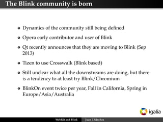The Blink community is born
Dynamics of the community still being deﬁned
Opera early contributor and user of Blink
Qt recently announces that they are moving to Blink (Sep
2013)
Tizen to use Crosswalk (Blink based)
Still unclear what all the downstreams are doing, but there
is a tendency to at least try Blink/Chromium
BlinkOn event twice per year, Fall in California, Spring in
Europe/Asia/Australia
WebKit and Blink Juan J. Sánchez
 
