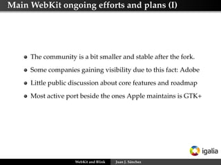 Main WebKit ongoing efforts and plans (I)
The community is a bit smaller and stable after the fork.
Some companies gaining visibility due to this fact: Adobe
Little public discussion about core features and roadmap
Most active port beside the ones Apple maintains is GTK+
WebKit and Blink Juan J. Sánchez
 