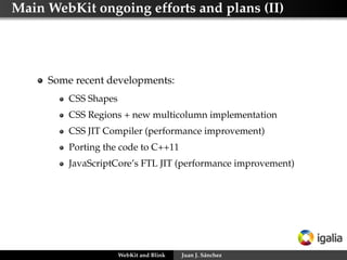 Main WebKit ongoing efforts and plans (II)
Some recent developments:
CSS Shapes
CSS Regions + new multicolumn implementation
CSS JIT Compiler (performance improvement)
Porting the code to C++11
JavaScriptCore’s FTL JIT (performance improvement)
WebKit and Blink Juan J. Sánchez
 