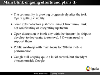 Main Blink ongoing efforts and plans (I)
The community is growing progressively after the fork.
Opera getting visibility
Some external actors just consuming Chromium/Blink,
not contributing or integrating upstream
Open discussion in blink-dev with the ’intents’ (to ship, to
develop, to deprecate, to remove). 3 Owners need to
support them
Public roadmap with main focus for 2014 in mobile
performance
Google still keeping quite a lot of control, but already 9
owners outside Google
WebKit and Blink Juan J. Sánchez
 