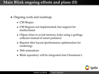 Main Blink ongoing efforts and plans (II)
Ongoing work and roadmap:
CSS Shapes
CSS Regions not implemented, but support for
multicolumn
Oilpan (tries to avoid memory leaks using a garbage
collector instead of smart pointers)
Repaint after layout (performance optimization for
rendering)
Web animations
Blink repository will be integrated into Chromium’s
WebKit and Blink Juan J. Sánchez
 
