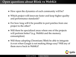 Open questions about Blink vs WebKit
How open the dynamics of each community will be?
Which project will innovate faster and keep higher quality
and performance standards?
For how long will it be possible to port patches from one
project to the other?
Will there be specialized areas where one of the projects
will perform better? (e.g. WebKit and the memory
consumption)
Will those adopting Chromium/Blink be able to integrate
it even when Google is not making things easy? Will any of
them move back to WebKit?
WebKit and Blink Juan J. Sánchez
 