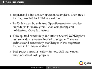 Conclusions
WebKit and Blink are key open source projects. They are at
the very heart of the HTML5 revolution
By 2013: it was the only true Open Source alternative for
embedders for many years. Good community and
architecture. Complex project
Blink splitted community and efforts. Several WebKit ports
and some downstreams decided to migrate. There are
technical and community chanllenges in this migration
that are still to be understood
Both projects remain healthy for now. Still many open
questions about both projects
WebKit and Blink Juan J. Sánchez
 