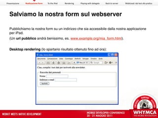 Presentazione   Realizzazione form   To the iPad   Rendering   Playing with delegate   Back to server   MobiLead: dal test alla pra<ca




  Salviamo la nostra form sul webserver

  Pubblichiamo la nostra form su un indirizzo che sia accessibile dalla nostra applicazione
  per iPad.
  (Un url pubblico andrà benissimo, es. www.example.org/mia_form.html).


  Desktop rendering (lo spartano risultato ottenuto fino ad ora):
 