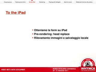 Presentazione   Realizzazione form   To the iPad   Rendering   Playing with delegate   Back to server   MobiLead: dal test alla pra<ca




  To the iPad



                                           Otteniamo la form su iPad
                                           Pre-rendering: head replace
                                           Rilevamento immagini e salvataggio locale
 