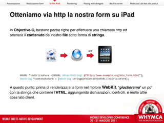 Presentazione   Realizzazione form   To the iPad   Rendering   Playing with delegate   Back to server   MobiLead: dal test alla pra<ca




  Otteniamo via http la nostra form su iPad

  In Objective-C, bastano poche righe per effettuare una chiamata http ed
  ottenere il contenuto del nostro ﬁle sotto forma di stringa.




  A questo punto, prima di renderizzare la form nel motore WebKit, “giocheremo” un po’
  con la stringa che contiene l’HTML, aggiungendo dichiarazioni, controlli, e molte altre
  cose lato client.
 