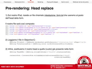 Presentazione   Realizzazione form   To the iPad   Rendering   Playing with delegate   Back to server   MobiLead: dal test alla pra<ca




  Pre-rendering: Head replace
  1) Sul nostro iPad, risiede un file chiamato intestazione_form.txt che useremo al posto
  dell’head della form.

  Il nostro file sarà così composto:




  2) Leggiamo il file in Objective-C:



  3) Infine, sostituiamo il nostro head a quello (vuoto) già presente nella form:
 