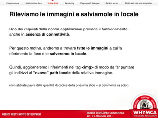 Presentazione   Realizzazione form   To the iPad   Rendering   Playing with delegate   Back to server   MobiLead: dal test alla pra<ca




  Rileviamo le immagini e salviamole in locale

  Uno dei requisiti della nostra applicazione prevede il funzionamento
  anche in assenza di connettività.


  Per questo motivo, andremo a trovare tutte le immagini a cui fa
  riferimento la form e le salveremo in locale.


  Quindi, aggiorneremo i riferimenti nei tag <img> di modo da far puntare
  gli indirizzi al “nuovo” path locale della relativa immagine.


  (non abbiate paura della quantità di codice della prossima slide – si commenta da solo!)
 