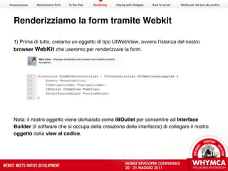 Presentazione   Realizzazione form   To the iPad   Rendering   Playing with delegate   Back to server   MobiLead: dal test alla pra<ca




  Renderizziamo la form tramite Webkit

  1) Prima di tutto, creiamo un oggetto di tipo UIWebView, ovvero l’istanza del nostro
  browser WebKit che useremo per renderizzare la form.




  Nota: il nostro oggetto viene dichiarato come IBOutlet per consentire ad Interface
  Builder (il software che si occupa della creazione delle interfacce) di collegare il nostro
  oggetto dalla view al codice.
 
