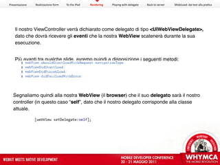 Presentazione   Realizzazione form   To the iPad   Rendering   Playing with delegate   Back to server   MobiLead: dal test alla pra<ca




    Il nostro ViewController verrà dichiarato come delegato di tipo <UIWebViewDelegate>,
    dato che dovrà ricevere gli eventi che la nostra WebView scatenerà durante la sua
    esecuzione.


    Più avanti tra qualche slide, avremo quindi a disposizione i seguenti metodi:




  Segnaliamo quindi alla nostra WebView (il browser) che il suo delegato sarà il nostro
  controller (in questo caso “self”, dato che il nostro delegato corrisponde alla classe
  attuale.
 