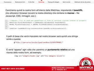 Presentazione   Realizzazione form   To the iPad   Rendering   Playing with delegate   Back to server   MobiLead: dal test alla pra<ca




  Carichiamo quindi la nostra form all’interno della WebView, impostando il baseURL
  che utilizzerà il browser (ovvero la nostra directory che contiene le risorse – file
  Javascript, CSS, immagini, ecc.):




    Il path di base che verrà impostato nel nostro browser sarà quindi una stringa
    simile a questa:




    E verrà “appeso” ogni volta che useremo un puntamento relativo ad una
    risorsa dalla nostro form, ad esempio:
 