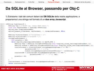 Presentazione   Realizzazione form   To the iPad   Rendering   Playing with delegate   Back to server   MobiLead: dal test alla pra<ca




  Da SQLite al Browser, passando per Obj-C

  1) Estraiamo i dati dei comuni italiani dal DB SQLite della nostra applicazione, e
  prepariamoci una stringa nel formato di un due array Javascript.
 